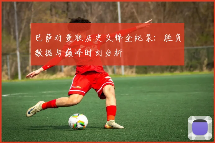 巴萨对曼联历史交锋全纪录:胜负数据与巅峰时刻分析