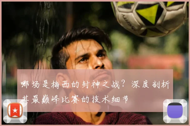 哪场是梅西的封神之战？深度剖析其最巅峰比赛的技术细节