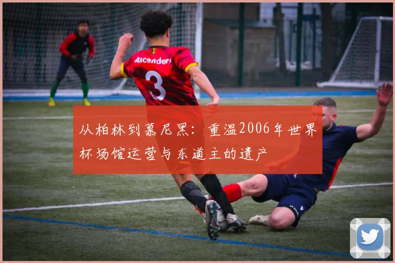 从柏林到慕尼黑:重温2006年世界杯场馆运营与东道主的遗产